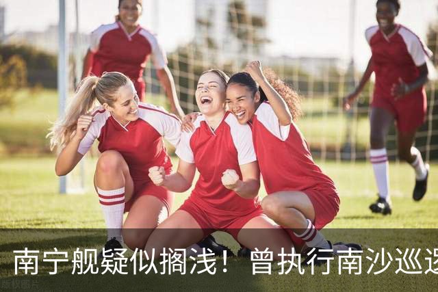 南宁舰疑似搁浅！曾执行南沙巡逻任务，功勋老舰保护需加大力度