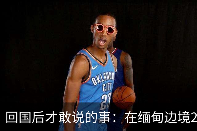 回国后才敢说的事：在缅甸边境20天，真正贵的东西我根本带不回来