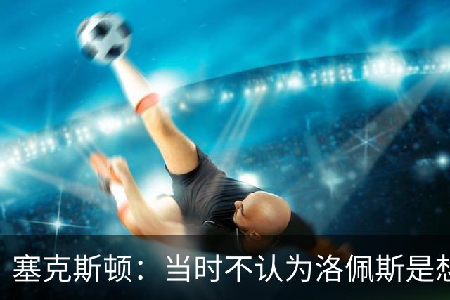 塞克斯顿：当时不认为洛佩斯是想干一架 这就是竞争该有的样子
