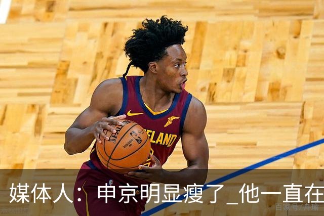 媒体人：申京明显瘦了 他一直在与一位专业的运动营养师合作